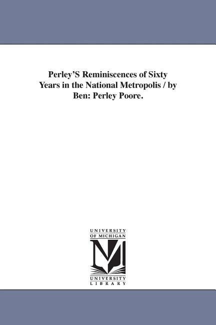 Perley'S Reminiscences of Sixty Years in the National Metropolis / by Ben: Perley Poore. by Poore, Benjamin Perley