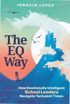 The Eq Way: How Emotionally Intelligent School Leaders Navigate Turbulent Times by Lopez, Ignacio