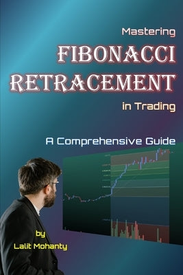 Mastering Fibonacci Retracement in Trading: A Comprehensive Guide by Lalit Mohanty by Mohanty, Lalit Prasad