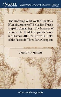 The Diverting Works of the Countess D'Anois, Author of The Ladies Travels to Spain. Containing I. The Memoirs of her own Life. II. All her Spanish Nov by Aulnoy, Madame D'