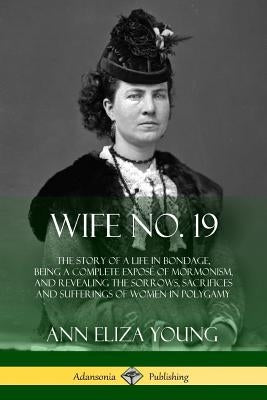 Wife No. 19: The Story of a Life in Bondage, Being a Complete Exposé of Mormonism, and Revealing the Sorrows, Sacrifices and Sufferings of Women in Po by Young, Ann Eliza