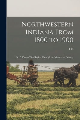 Northwestern Indiana From 1800 to 1900; or, A View of our Region Through the Nineteenth Century by Ball, T. H. 1826-1913
