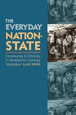 The Everyday Nation-State: Community and Ethnicity in Nineteenth-Century Nicaragua by Wolfe, Justin