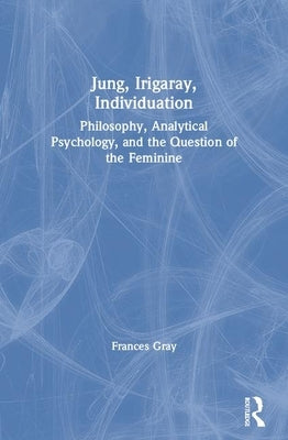 Jung, Irigaray, Individuation: Philosophy, Analytical Psychology, and the Question of the Feminine by Gray, Frances
