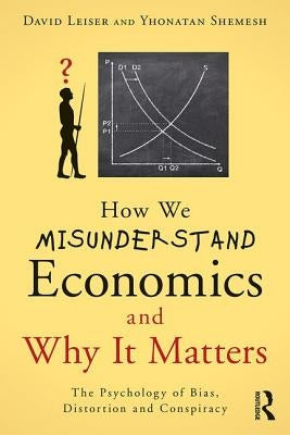 How We Misunderstand Economics and Why it Matters: The Psychology of Bias, Distortion and Conspiracy by Leiser, David