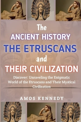 The Ancient History of the Etruscans And Their Civilization: Discover: Unraveling the Enigmatic World of the Etruscans and Their Mystical Civilization by Kennedy, Amos