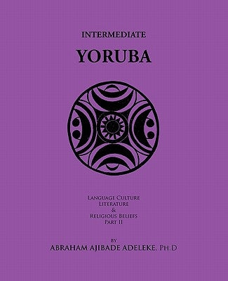 Intermediate Yoruba: Language, Culture, Literature, and Religious Beliefs, Part II by Adeleke Ph. D., Abraham Ajibade