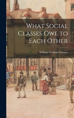 What Social Classes Owe to Each Other by Sumner, William Graham
