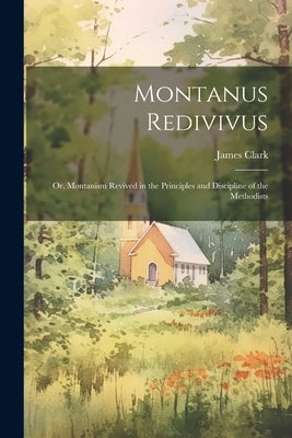 Montanus Redivivus: Or, Montanism Revived in the Principles and Discipline of the Methodists by Clark, James