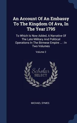 An Account Of An Embassy To The Kingdom Of Ava, In The Year 1795: To Which Is Now Added, A Narrative Of The Late Military And Political Operations In by Symes, Michael