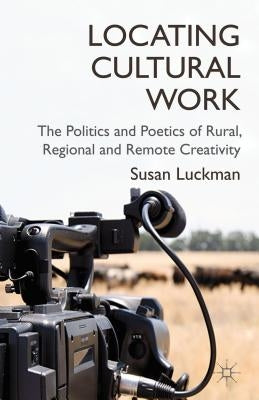 Locating Cultural Work: The Politics and Poetics of Rural, Regional and Remote Creativity by Luckman, S.