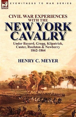 Civil War Experiences with the New York Cavalry Under Bayard, Gregg, Kilpatrick, Custer, Raulston & Newberry 1862-1864 by Meyer, Henry C.
