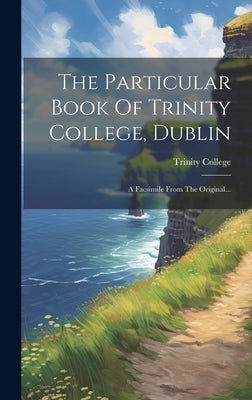 The Particular Book Of Trinity College, Dublin: A Facsimile From The Original... by Trinity College (Dublin, Ireland)