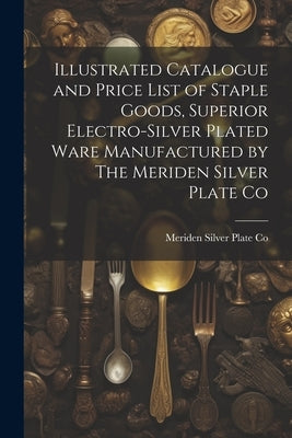 Illustrated Catalogue and Price List of Staple Goods, Superior Electro-silver Plated Ware Manufactured by The Meriden Silver Plate Co by Co, Meriden Silver Plate