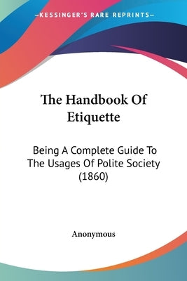 The Handbook Of Etiquette: Being A Complete Guide To The Usages Of Polite Society (1860) by Anonymous