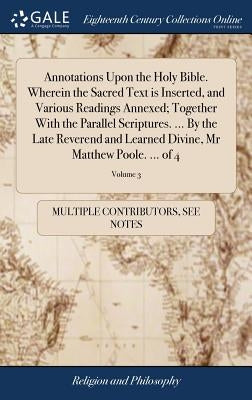 Annotations Upon the Holy Bible. Wherein the Sacred Text is Inserted, and Various Readings Annexed; Together With the Parallel Scriptures. ... By the by Multiple Contributors