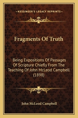 Fragments Of Truth: Being Expositions Of Passages Of Scripture Chiefly From The Teaching Of John McLeod Campbell (1898) by Campbell, John McLeod