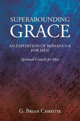 Superabounding Grace an Exposition of Romans 5-8 for Men: Spiritual Growth for Men by Christie, G. Brian