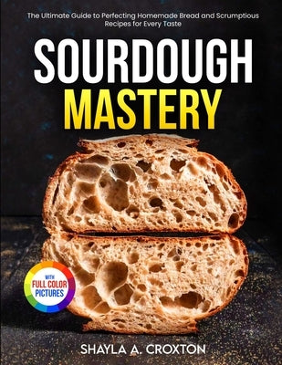 Sourdough Mastery: The Ultimate Guide to Perfecting Homemade Bread and Scrumptious Recipes for Every Taste Full Color Edition by Croxton, Shayla A.