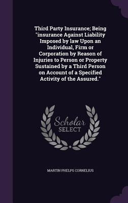 Third Party Insurance; Being "insurance Against Liability Imposed by law Upon an Individual, Firm or Corporation by Reason of Injuries to Person or Pr by Cornelius, Martin P.