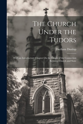 The Church Under the Tudors: With an Introductory Chapter On the Origin of the Connection Between Church and State by Dunlop, Durham