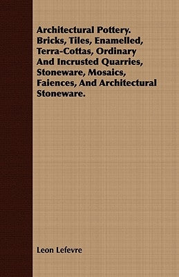 Architectural Pottery. Bricks, Tiles, Enamelled, Terra-Cottas, Ordinary And Incrusted Quarries, Stoneware, Mosaics, Faiences, And Architectural Stonew by Lefevre, Leon