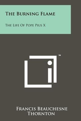 The Burning Flame: The Life Of Pope Pius X by Thornton, Francis Beauchesne