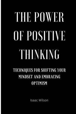 The Power of Positive Thinking: Techniques for Shifting Your Mindset and Embracing Optimism by Wilson, Isaac