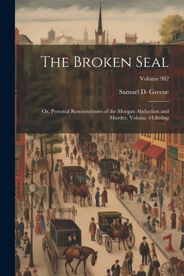 The Broken Seal: Or, Personal Reminiscenses of the Morgan Abduction and Murder, Volume 44; Volume 982 by Greene, Samuel D.