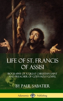 Life of St. Francis of Assisi: Biography of a Great Christian Saint and Preacher of God's Holy Gospel (Hardcover) by Sabatier, Paul