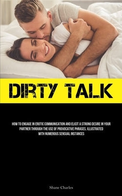 Dirty Talk: How To Engage In Erotic Communication And Elicit A Strong Desire In Your Partner Through The Use Of Provocative Phrase by Charles, Shane