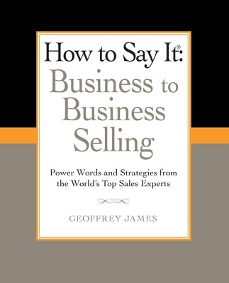 How to Say It: Business to Business Selling: Power Words and Strategies from the World's Top Sales Experts by James, Geoffrey