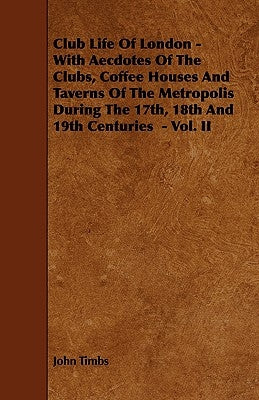 Club Life of London - With Aecdotes of the Clubs, Coffee Houses and Taverns of the Metropolis During the 17th, 18th and 19th Centuries - Vol. II by Timbs, John