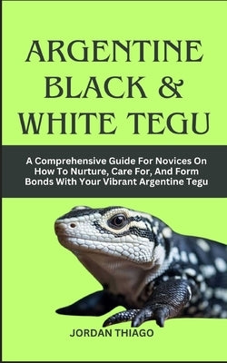 Argentine Black & White Tegu: A Comprehensive Guide For Novices On How To Nurture, Care For, And Form Bonds With Your Vibrant Argentine Tegu by Thiago, Jordan