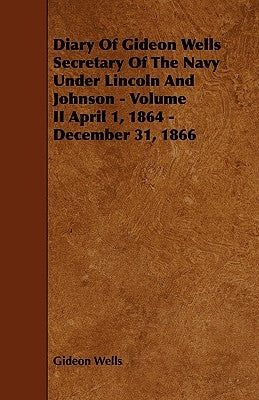 Diary of Gideon Wells Secretary of the Navy Under Lincoln and Johnson - Volume II April 1, 1864 - December 31, 1866 by Wells, Gideon