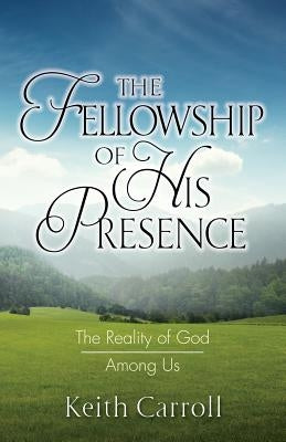 The Fellowship of His Presence: The Reality of God Among Us by Carroll, Keith