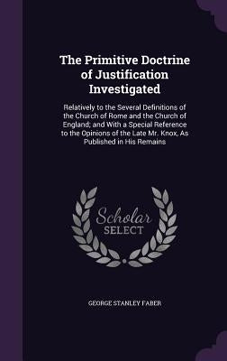 The Primitive Doctrine of Justification Investigated: Relatively to the Several Definitions of the Church of Rome and the Church of England; and With by Faber, George Stanley