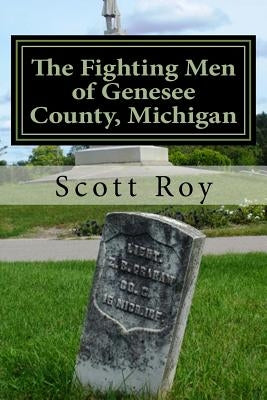 The Fighting Men of Genesee County, Michigan: Remembering the Sacrifices of Civil War Soldiers from the Flint Area by Roy, Scott
