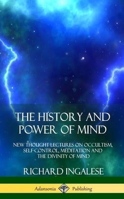 The History and Power of Mind: New Thought Lectures on Occultism, Self-Control, Meditation and the Divinity of Mind (Hardcover) by Ingalese, Richard