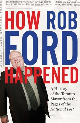 How Rob Ford Happened: A History of the Toronto Mayor from the Pages of the National Post by The National Post