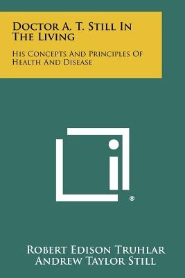 Doctor A. T. Still In The Living: His Concepts And Principles Of Health And Disease by Truhlar, Robert Edison