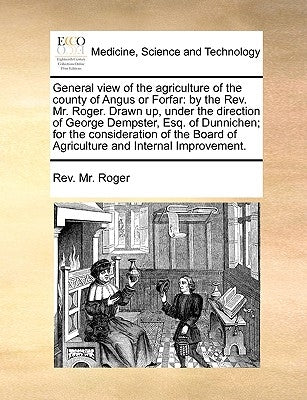 General View of the Agriculture of the County of Angus or Forfar: By the REV. Mr. Roger. Drawn Up, Under the Direction of George Dempster, Esq. of Dun by Roger, Rev MR