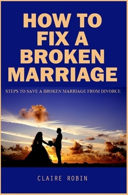 How To Fix A Broken Marriage: Steps to Save a Broken Marriage from Divorce by Robin, Claire