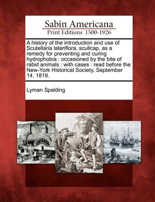 A History of the Introduction and Use of Scutellaria Lateriflora, Scullcap, as a Remedy for Preventing and Curing Hydrophobia: Occasioned by the Bite by Spalding, Lyman