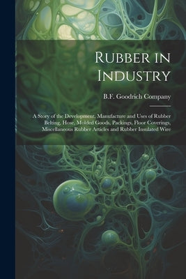 Rubber in Industry; a Story of the Development, Manufacture and Uses of Rubber Belting, Hose, Molded Goods, Packings, Floor Coverings, Miscellaneous R by B F Goodrich Company