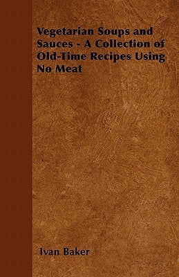 Vegetarian Soups and Sauces - A Collection of Old-Time Recipes Using No Meat by Baker, Ivan