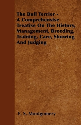The Bull Terrier - A Comprehensive Treatise on the History, Management, Breeding, Training, Care, Showing and Judging by Montgomery, E. S.