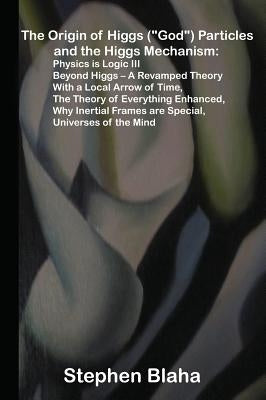 The Origin of Higgs ("God") Particles and the Higgs Mechanism: Physics is Logic III, Beyond Higgs - A Revamped Theory With a Local Arrow of Time, The by Blaha, Stephen