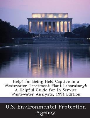 Help! I'm Being Held Captive in a Wastewater Treatment Plant Laboratory!: A Helpful Guide for In-Service Wastewater Analysts, 1994 Edition by U S Environmental Protection Agency