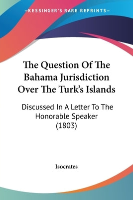 The Question Of The Bahama Jurisdiction Over The Turk's Islands: Discussed In A Letter To The Honorable Speaker (1803) by Isocrates